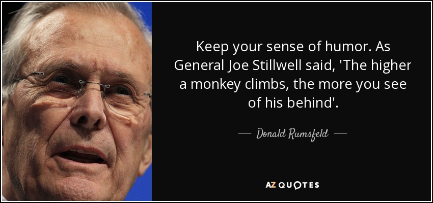 Keep your sense of humor. As General Joe Stillwell said, 'The higher a monkey climbs, the more you see of his behind'. - Donald Rumsfeld