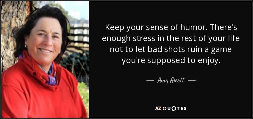 Keep your sense of humor. There's enough stress in the rest of your life not to let bad shots ruin a game you're supposed to enjoy. - Amy Alcott