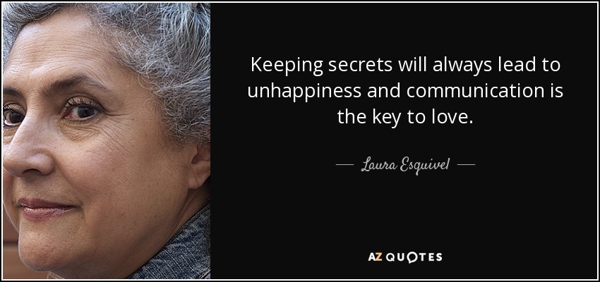Keeping secrets will always lead to unhappiness and communication is the key to love. - Laura Esquivel