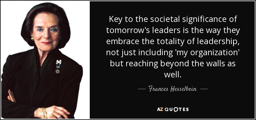 Key to the societal significance of tomorrow's leaders is the way they embrace the totality of leadership, not just including 'my organization' but reaching beyond the walls as well. - Frances Hesselbein