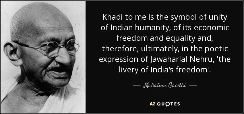 Khadi to me is the symbol of unity of Indian humanity, of its economic freedom and equality and, therefore, ultimately, in the poetic expression of Jawaharlal Nehru, 'the livery of India's freedom'. - Mahatma Gandhi