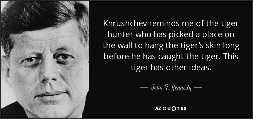 Khrushchev reminds me of the tiger hunter who has picked a place on the wall to hang the tiger's skin long before he has caught the tiger. This tiger has other ideas. - John F. Kennedy
