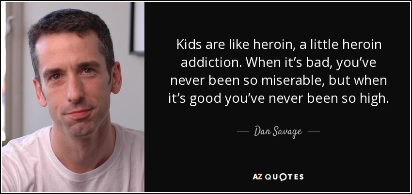 Kids are like heroin, a little heroin addiction. When it’s bad, you’ve never been so miserable, but when it’s good you’ve never been so high. - Dan Savage