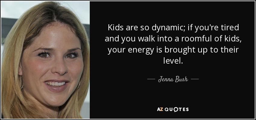 Kids are so dynamic; if you're tired and you walk into a roomful of kids, your energy is brought up to their level. - Jenna Bush