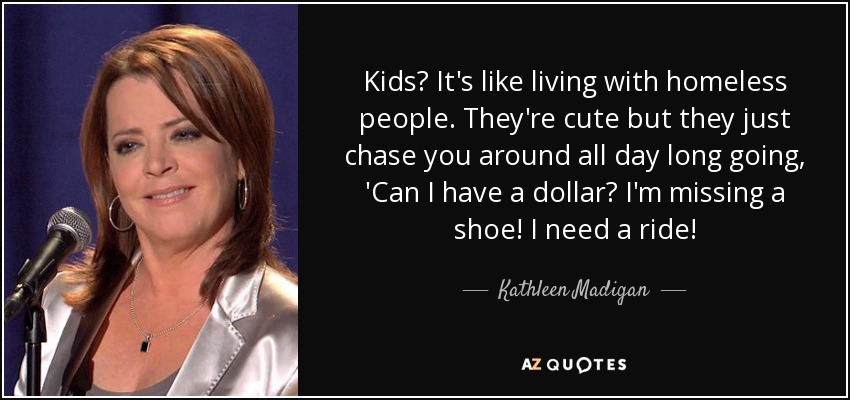 Kids? It's like living with homeless people. They're cute but they just chase you around all day long going, 'Can I have a dollar? I'm missing a shoe! I need a ride! - Kathleen Madigan