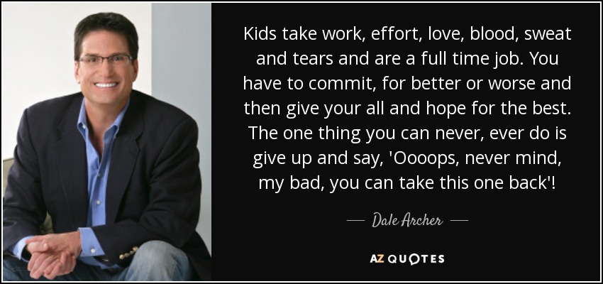 Kids take work, effort, love, blood, sweat and tears and are a full time job. You have to commit, for better or worse and then give your all and hope for the best. The one thing you can never, ever do is give up and say, 'Oooops, never mind, my bad, you can take this one back'! - Dale Archer