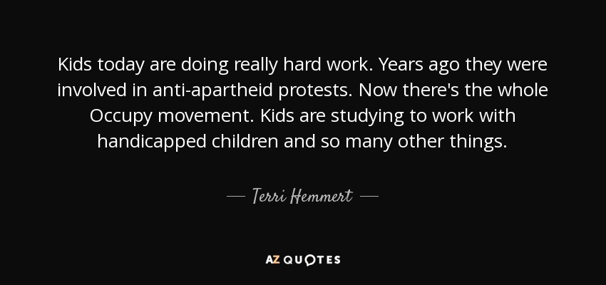 Kids today are doing really hard work. Years ago they were involved in anti-apartheid protests. Now there's the whole Occupy movement. Kids are studying to work with handicapped children and so many other things. - Terri Hemmert