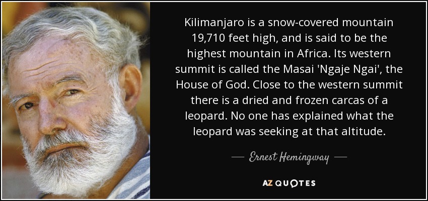 Kilimanjaro is a snow-covered mountain 19,710 feet high, and is said to be the highest mountain in Africa. Its western summit is called the Masai 'Ngaje Ngai', the House of God. Close to the western summit there is a dried and frozen carcas of a leopard. No one has explained what the leopard was seeking at that altitude. - Ernest Hemingway