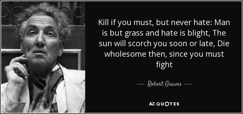 Kill if you must, but never hate: Man is but grass and hate is blight, The sun will scorch you soon or late, Die wholesome then, since you must fight - Robert Graves