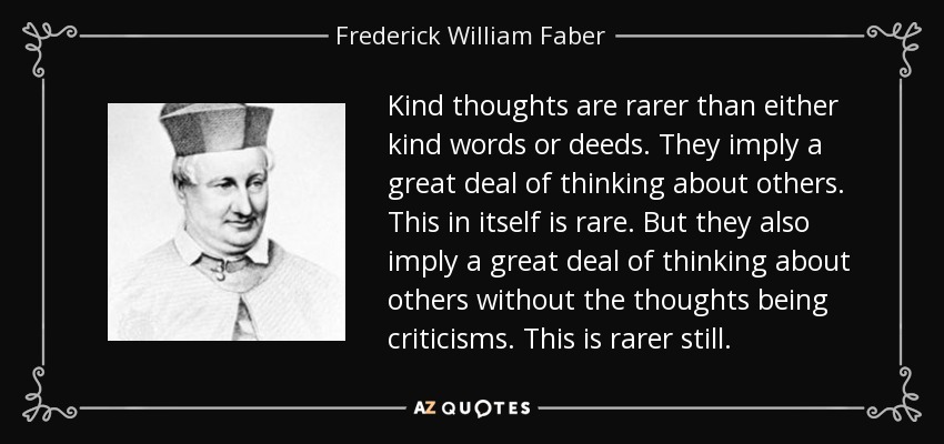 Kind thoughts are rarer than either kind words or deeds. They imply a great deal of thinking about others. This in itself is rare. But they also imply a great deal of thinking about others without the thoughts being criticisms. This is rarer still. - Frederick William Faber