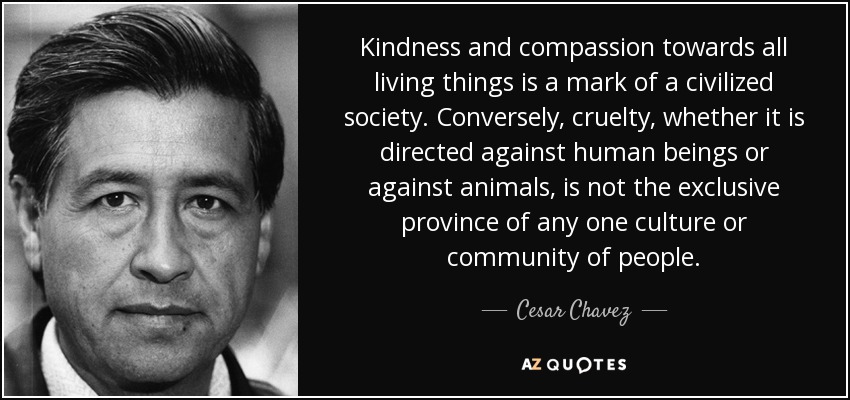 Kindness and compassion towards all living things is a mark of a civilized society. Conversely, cruelty, whether it is directed against human beings or against animals, is not the exclusive province of any one culture or community of people. - Cesar Chavez