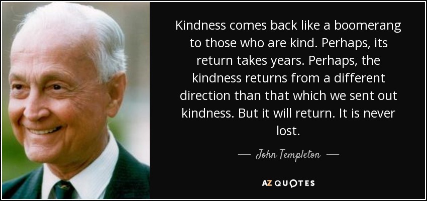 Kindness comes back like a boomerang to those who are kind. Perhaps, its return takes years. Perhaps, the kindness returns from a different direction than that which we sent out kindness. But it will return. It is never lost. - John Templeton