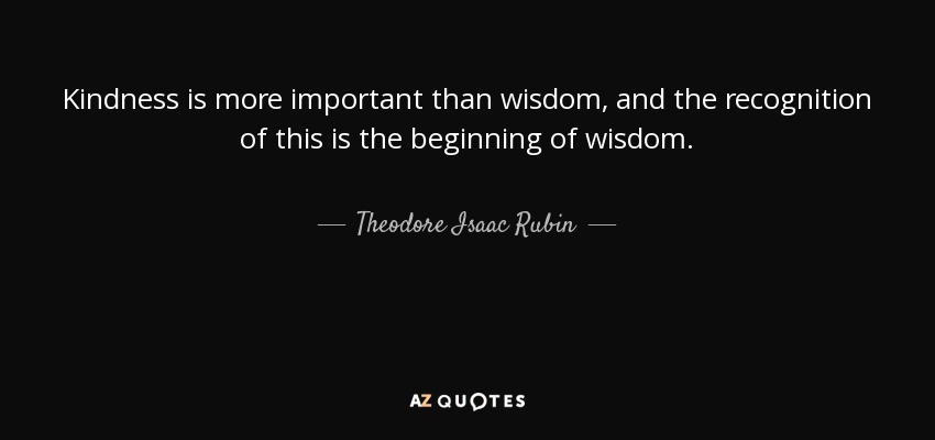 Kindness is more important than wisdom, and the recognition of this is the beginning of wisdom. - Theodore Isaac Rubin