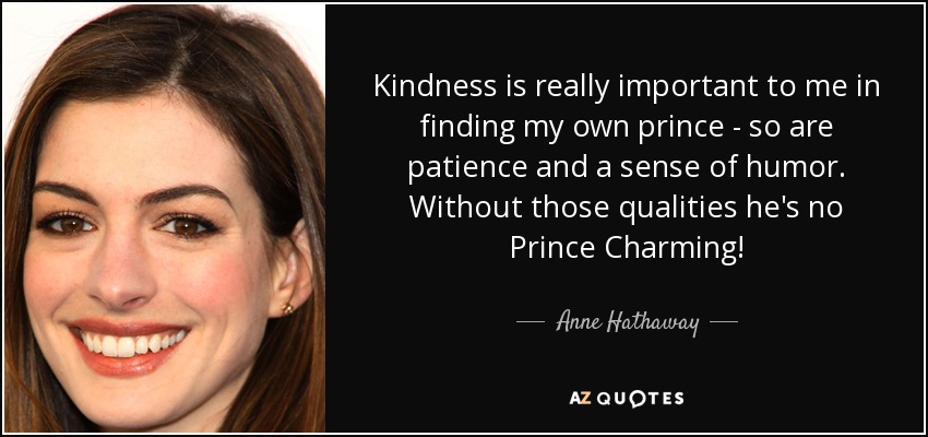 Kindness is really important to me in finding my own prince - so are patience and a sense of humor. Without those qualities he's no Prince Charming! - Anne Hathaway