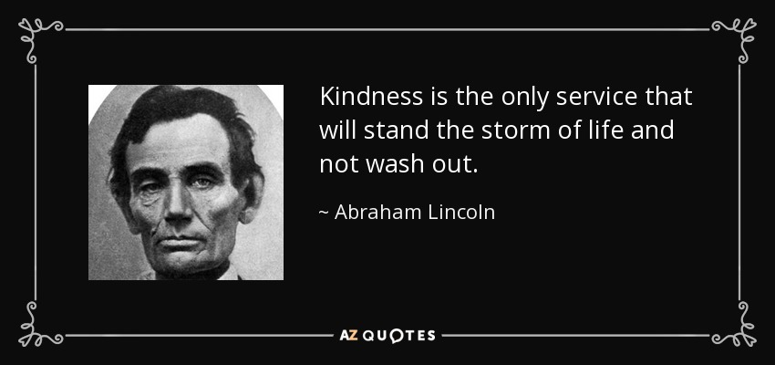 Kindness is the only service that will stand the storm of life and not wash out. - Abraham Lincoln