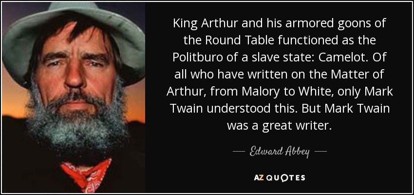 King Arthur and his armored goons of the Round Table functioned as the Politburo of a slave state: Camelot. Of all who have written on the Matter of Arthur, from Malory to White, only Mark Twain understood this. But Mark Twain was a great writer. - Edward Abbey