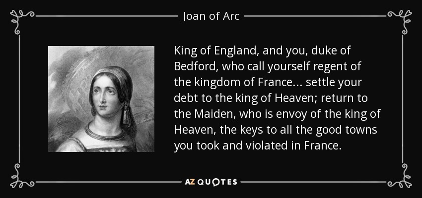 King of England, and you, duke of Bedford, who call yourself regent of the kingdom of France... settle your debt to the king of Heaven; return to the Maiden, who is envoy of the king of Heaven, the keys to all the good towns you took and violated in France. - Joan of Arc