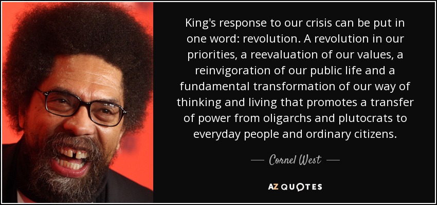 King's response to our crisis can be put in one word: revolution. A revolution in our priorities, a reevaluation of our values, a reinvigoration of our public life and a fundamental transformation of our way of thinking and living that promotes a transfer of power from oligarchs and plutocrats to everyday people and ordinary citizens. - Cornel West