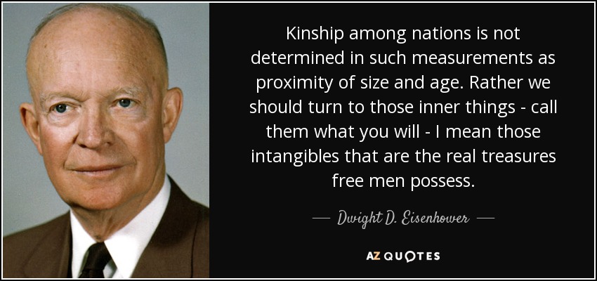 Kinship among nations is not determined in such measurements as proximity of size and age. Rather we should turn to those inner things - call them what you will - I mean those intangibles that are the real treasures free men possess. - Dwight D. Eisenhower