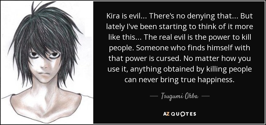 Kira is evil ... There's no denying that ... But lately I've been starting to think of it more like this ... The real evil is the power to kill people. Someone who finds himself with that power is cursed. No matter how you use it, anything obtained by killing people can never bring true happiness. - Tsugumi Ohba