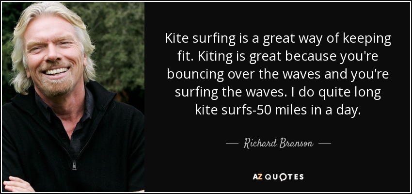 Kite surfing is a great way of keeping fit. Kiting is great because you're bouncing over the waves and you're surfing the waves. I do quite long kite surfs-50 miles in a day. - Richard Branson