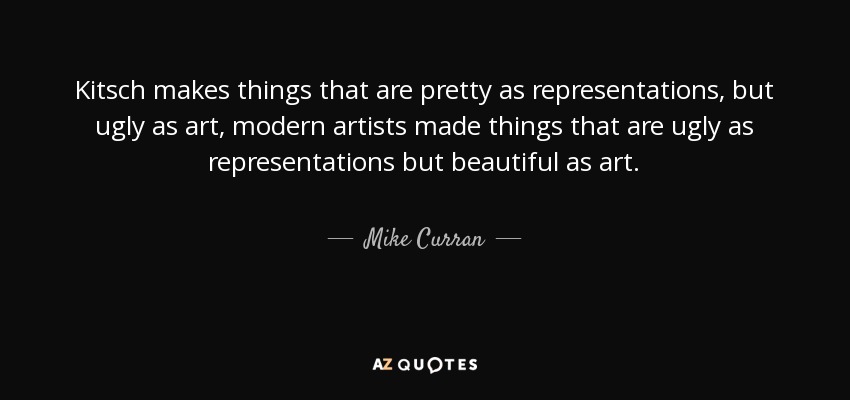 Kitsch makes things that are pretty as representations, but ugly as art, modern artists made things that are ugly as representations but beautiful as art. - Mike Curran