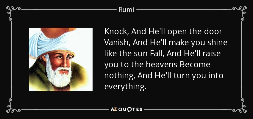 Knock, And He'll open the door Vanish, And He'll make you shine like the sun Fall, And He'll raise you to the heavens Become nothing, And He'll turn you into everything. - Rumi
