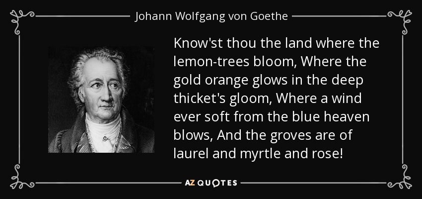 Know'st thou the land where the lemon-trees bloom, Where the gold orange glows in the deep thicket's gloom, Where a wind ever soft from the blue heaven blows, And the groves are of laurel and myrtle and rose! - Johann Wolfgang von Goethe