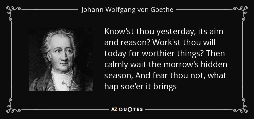 Know'st thou yesterday, its aim and reason? Work'st thou will today for worthier things? Then calmly wait the morrow's hidden season, And fear thou not, what hap soe'er it brings - Johann Wolfgang von Goethe