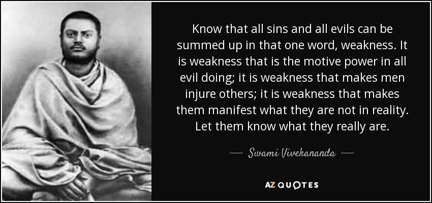 Know that all sins and all evils can be summed up in that one word, weakness. It is weakness that is the motive power in all evil doing; it is weakness that makes men injure others; it is weakness that makes them manifest what they are not in reality. Let them know what they really are. - Swami Vivekananda