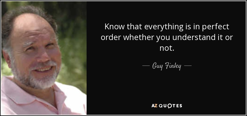 Know that everything is in perfect order whether you understand it or not. - Guy Finley