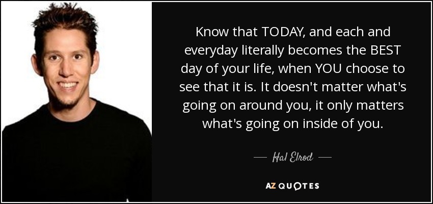 Know that TODAY, and each and everyday literally becomes the BEST day of your life, when YOU choose to see that it is. It doesn't matter what's going on around you, it only matters what's going on inside of you. - Hal Elrod