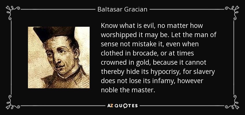 Know what is evil, no matter how worshipped it may be. Let the man of sense not mistake it, even when clothed in brocade, or at times crowned in gold, because it cannot thereby hide its hypocrisy, for slavery does not lose its infamy, however noble the master. - Baltasar Gracian