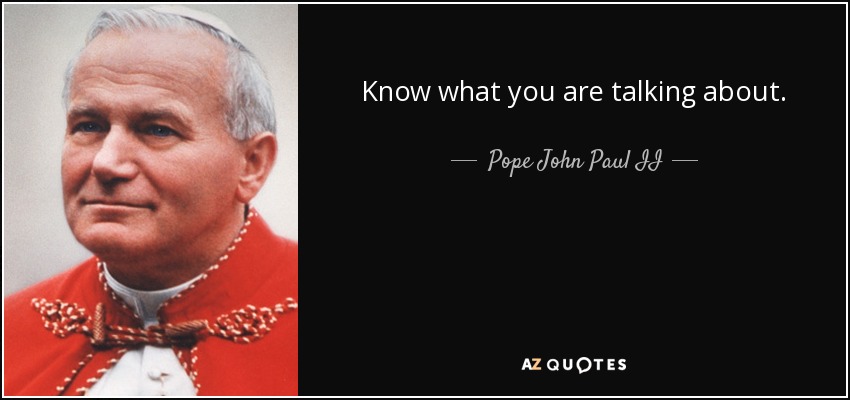 Know what you are talking about. - Pope John Paul II