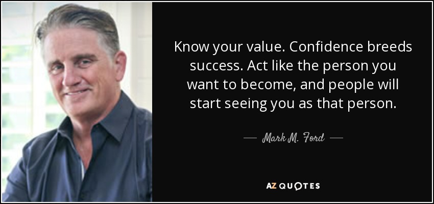 Know your value. Confidence breeds success. Act like the person you want to become, and people will start seeing you as that person. - Mark M. Ford