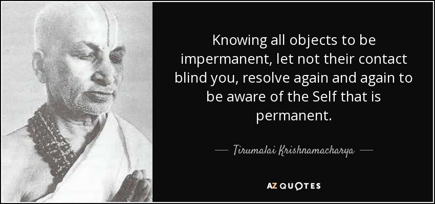 Knowing all objects to be impermanent, let not their contact blind you, resolve again and again to be aware of the Self that is permanent. - Tirumalai Krishnamacharya