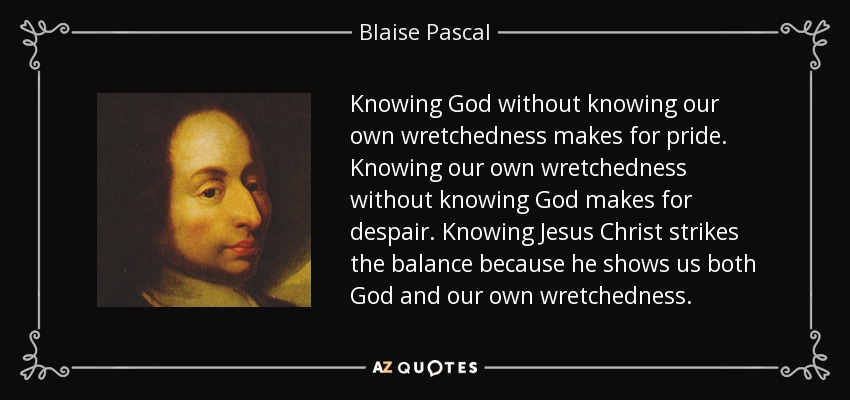Knowing God without knowing our own wretchedness makes for pride. Knowing our own wretchedness without knowing God makes for despair. Knowing Jesus Christ strikes the balance because he shows us both God and our own wretchedness. - Blaise Pascal