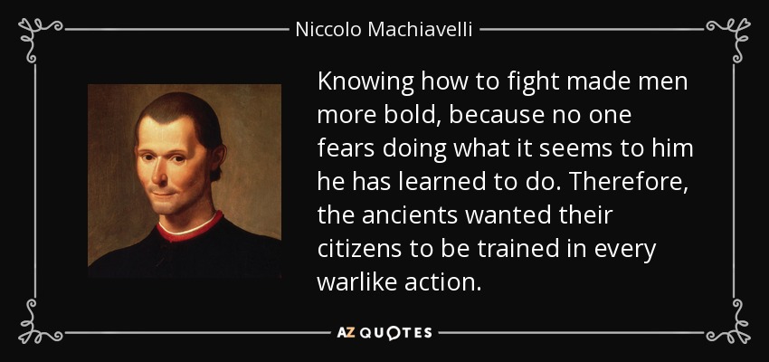 Knowing how to fight made men more bold, because no one fears doing what it seems to him he has learned to do. Therefore, the ancients wanted their citizens to be trained in every warlike action. - Niccolo Machiavelli