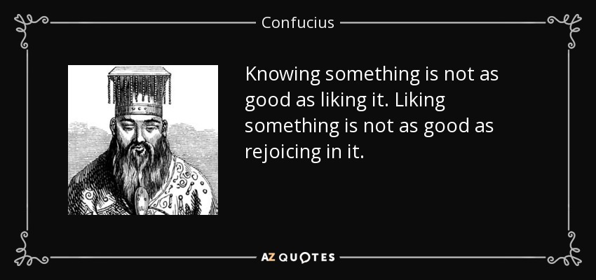 Knowing something is not as good as liking it. Liking something is not as good as rejoicing in it. - Confucius