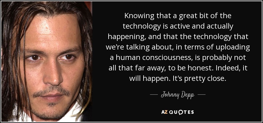 Knowing that a great bit of the technology is active and actually happening, and that the technology that we're talking about, in terms of uploading a human consciousness, is probably not all that far away, to be honest. Indeed, it will happen. It's pretty close. - Johnny Depp