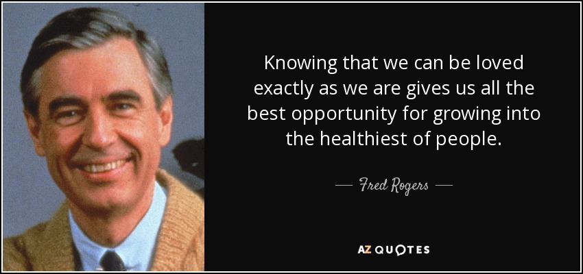 Knowing that we can be loved exactly as we are gives us all the best opportunity for growing into the healthiest of people. - Fred Rogers