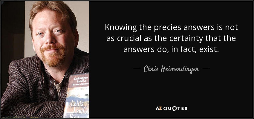 Knowing the precies answers is not as crucial as the certainty that the answers do, in fact, exist. - Chris Heimerdinger