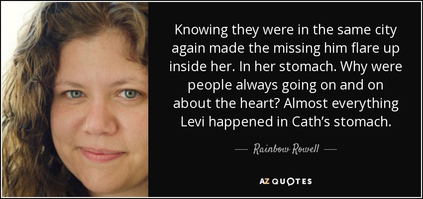 Knowing they were in the same city again made the missing him flare up inside her. In her stomach. Why were people always going on and on about the heart? Almost everything Levi happened in Cath’s stomach. - Rainbow Rowell