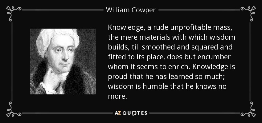 Knowledge, a rude unprofitable mass, the mere materials with which wisdom builds, till smoothed and squared and fitted to its place, does but encumber whom it seems to enrich. Knowledge is proud that he has learned so much; wisdom is humble that he knows no more. - William Cowper