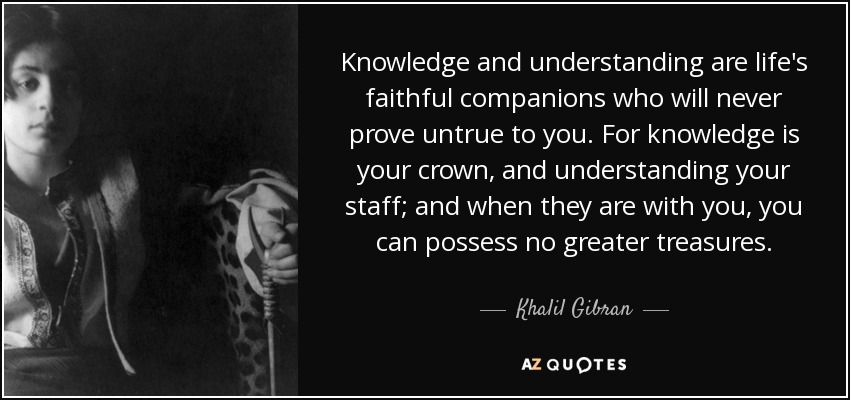 Knowledge and understanding are life's faithful companions who will never prove untrue to you. For knowledge is your crown, and understanding your staff; and when they are with you, you can possess no greater treasures. - Khalil Gibran