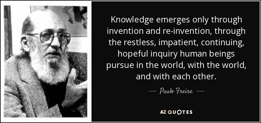 Knowledge emerges only through invention and re-invention, through the restless, impatient, continuing, hopeful inquiry human beings pursue in the world, with the world, and with each other. - Paulo Freire