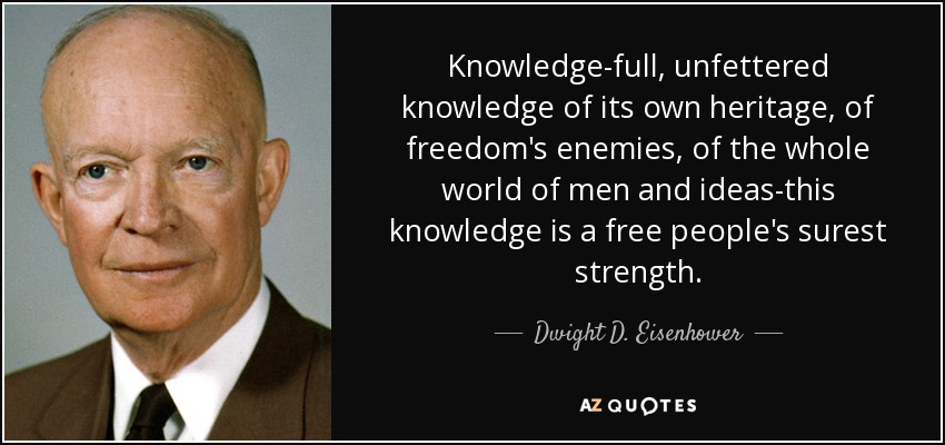 Knowledge-full, unfettered knowledge of its own heritage, of freedom's enemies, of the whole world of men and ideas-this knowledge is a free people's surest strength. - Dwight D. Eisenhower