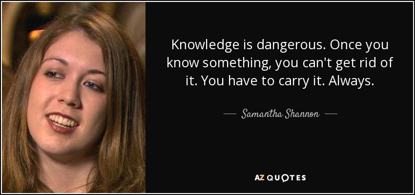 Knowledge is dangerous. Once you know something, you can't get rid of it. You have to carry it. Always. - Samantha Shannon