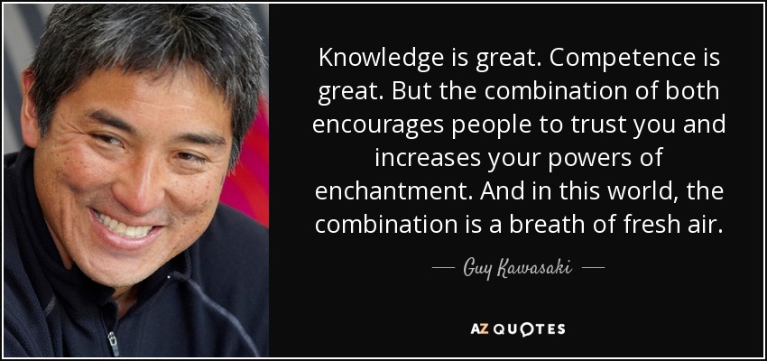 Knowledge is great. Competence is great. But the combination of both encourages people to trust you and increases your powers of enchantment. And in this world, the combination is a breath of fresh air. - Guy Kawasaki