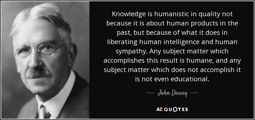 Knowledge is humanistic in quality not because it is about human products in the past, but because of what it does in liberating human intelligence and human sympathy. Any subject matter which accomplishes this result is humane, and any subject matter which does not accomplish it is not even educational. - John Dewey